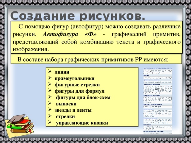 Создание рисунков.  С помощью фигур (автофигур) можно создавать различные рисунки. Автофигура «Ф» - графический примитив, представляющий собой комбинацию текста и графического изображения.  В составе набора графических примитивов PP имеются:  линии  прямоугольники  фигурные стрелки  фигуры для формул  фигуры для блок-схем  выноски  звезды и ленты  стрелки  управляющие кнопки  