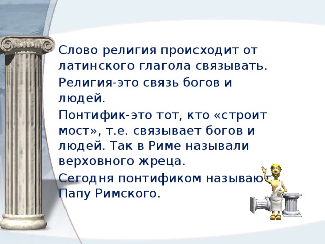 Слово религия происходит от латинского глагола связывать. Религия-это связь богов и людей. Понтифик-это тот, кто «строит мост», т.е. связывает богов и людей. Так в Риме называли верховного жреца. Сегодня понтификом называют Папу Римского. 