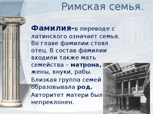 Римская семья. Фамилия- в переводе с латинского означает семья. Во главе фамилии стоял отец. В состав фамилии входили также мать семейства – матрона, дети, жены, внуки, рабы. Близкая группа семей образовывала род. Авторитет матери был непреклонен. 