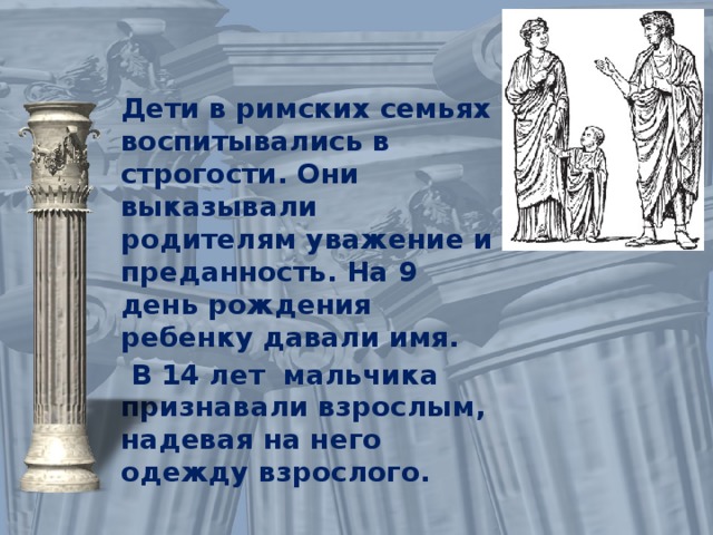 Дети в римских семьях воспитывались в строгости. Они выказывали родителям уважение и преданность. На 9 день рождения ребенку давали имя.  В 14 лет мальчика признавали взрослым, надевая на него одежду взрослого. 