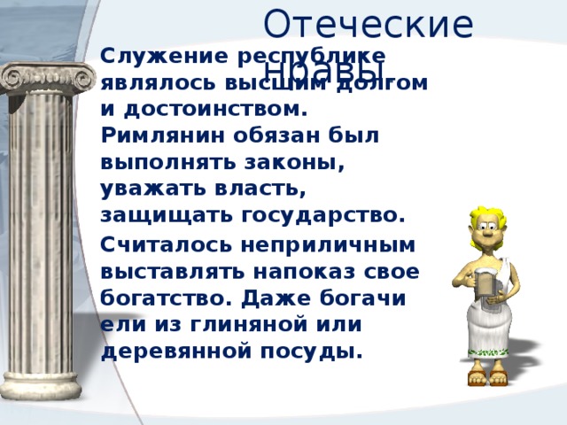 Отеческие нравы . Служение республике являлось высшим долгом и достоинством. Римлянин обязан был выполнять законы, уважать власть, защищать государство. Считалось неприличным выставлять напоказ свое богатство. Даже богачи ели из глиняной или деревянной посуды. 