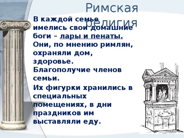 Римская религия В каждой семье имелись свои домашние боги – лары и пенаты. Они, по мнению римлян, охраняли дом, здоровье. Благополучие членов семьи. Их фигурки хранились в специальных помещениях, в дни праздников им выставляли еду. 