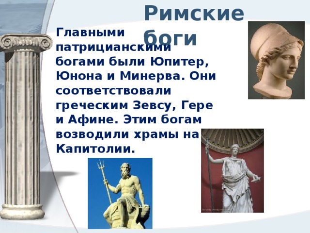 Римские боги Главными патрицианскими богами были Юпитер, Юнона и Минерва. Они соответствовали греческим Зевсу, Гере и Афине. Этим богам возводили храмы на Капитолии. 