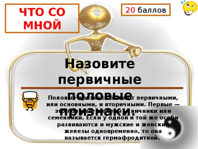 20 баллов ЧТО СО МНОЙ Назовите первичные половые признаки. Половые признаки бывают первичными, или основными, и вторичными. Первые — это половые железы — яичники или семенники. Если у одной и той же особи развиваются и мужские и женские железы одновременно, то она называется гермафродитной. 