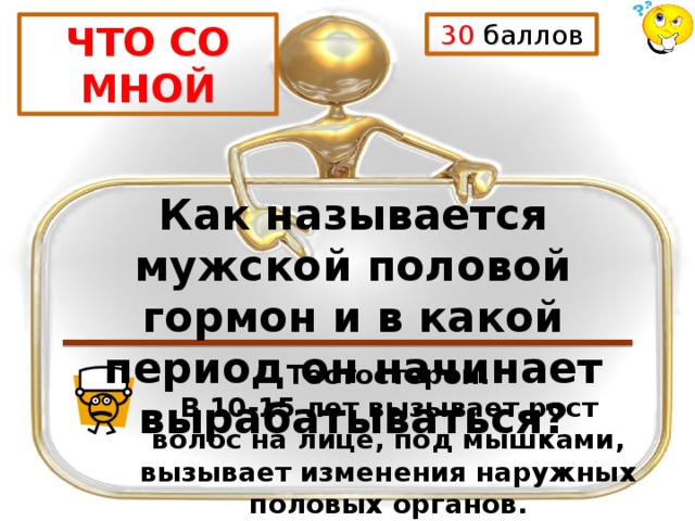 30 баллов ЧТО СО МНОЙ Как называется мужской половой гормон и в какой период он начинает вырабатываться? Тестостерон. В 10-15 лет вызывает рост волос на лице, под мышками, вызывает изменения наружных половых органов. 