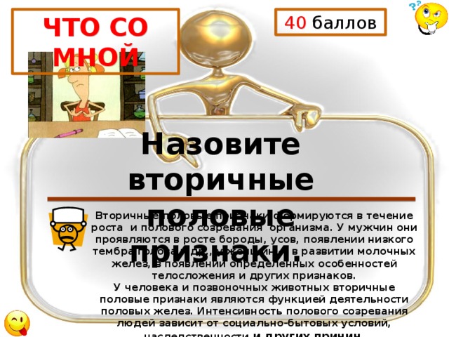 40 баллов ЧТО СО МНОЙ Назовите вторичные половые признаки. Вторичные половые признаки формируются в течение роста и полового созревания организма. У мужчин они проявляются в росте бороды, усов, появлении низкого тембра голоса и др., у женщин — в развитии молочных желез, в появлении определенных особенностей телосложения и других признаков.  У человека и позвоночных животных вторичные половые признаки являются функцией деятельности половых желез. Интенсивность полового созревания людей зависит от социально-бытовых условий, наследственности и других причин. 
