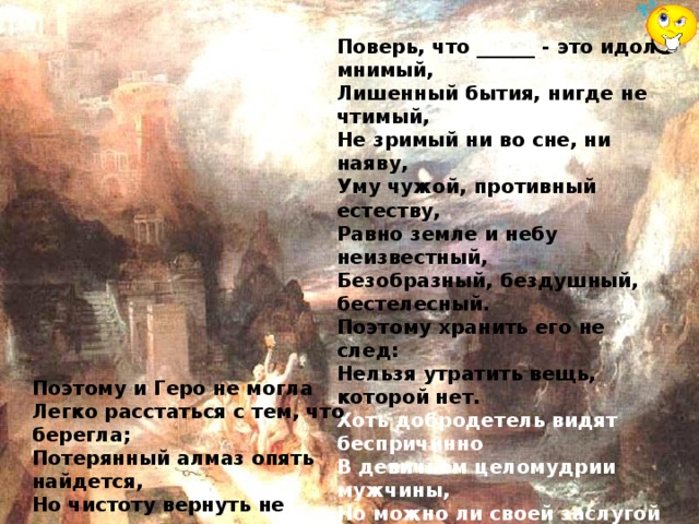 Поверь, что ______ - это идол мнимый,  Лишенный бытия, нигде не чтимый,  Не зримый ни во сне, ни наяву,  Уму чужой, противный естеству,  Равно земле и небу неизвестный,  Безобразный, бездушный, бестелесный.  Поэтому хранить его не след:  Нельзя утратить вещь, которой нет.  Хоть добродетель видят беспричинно  В девичьем целомудрии мужчины,  Но можно ли своей заслугой счесть  То, что у женщин от рожденья есть?.. Поэтому и Геро не могла  Легко расстаться с тем, что берегла;  Потерянный алмаз опять найдется,  Но чистоту вернуть не удается...   