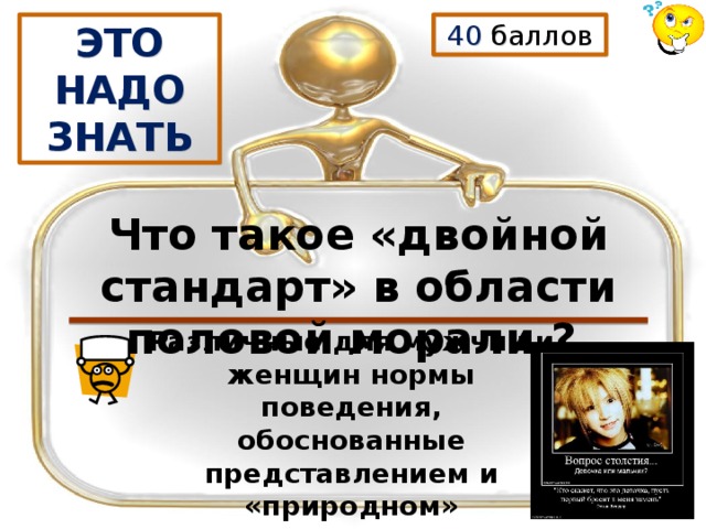40 баллов ЭТО НАДО ЗНАТЬ  Что такое «двойной стандарт» в области половой морали ? Различные для мужчин и женщин нормы поведения, обоснованные представлением и «природном» происхождении социального неравноправия полов. 