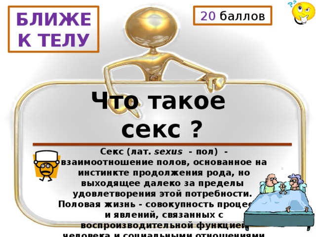 20 баллов БЛИЖЕ К ТЕЛУ Что такое секс ? Секс (лат.  sexus   - пол)  - взаимоотношение полов, основанное на инстинкте продолжения рода, но выходящее далеко за пределы удовлетворения этой потребности. Половая жизнь - совокупность процессов и явлений, связанных с воспроизводительной функцией человека и социальными отношениями полов. 