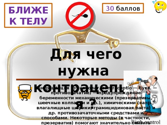 30 баллов БЛИЖЕ К ТЕЛУ Для чего нужна контрацепция ? Контраце́пция (от новолат. contraceptio — букв. — противозачатие) — предупреждение беременности механическими (презервативы, шеечные колпачки и др.), химическими (напр., влагалищные шарики, грамицидиновая паста) и др. противозачаточными средствами и способами. Некоторые методы (в частности, презерватив) помогают значительно снизить вероятность заражения ВИЧ и другими венерическими заболеваниями. 