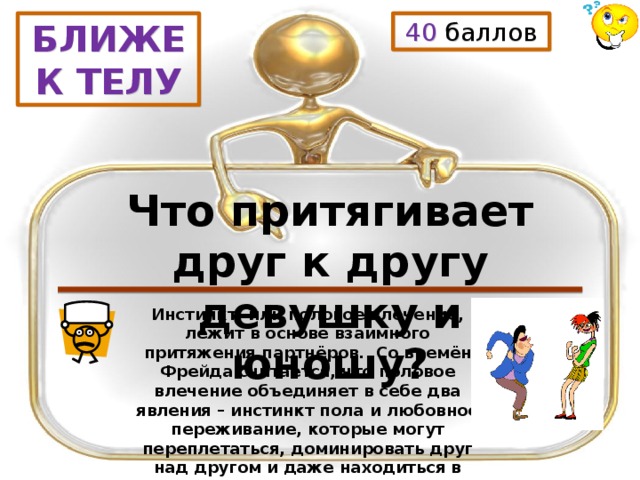 40 баллов БЛИЖЕ К ТЕЛУ Что притягивает друг к другу девушку и юношу? Инстинкт, или половое влечение, лежит в основе взаимного притяжения партнёров. Со времён Фрейда считается, что половое влечение объединяет в себе два явления – инстинкт пола и любовное переживание, которые могут переплетаться, доминировать друг над другом и даже находиться в конфликте. 