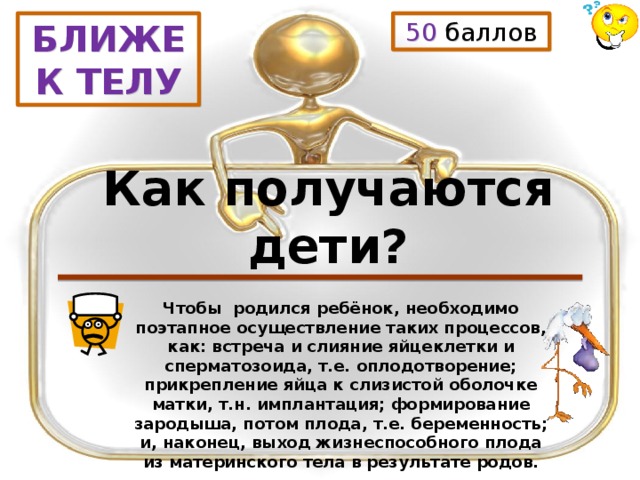 50 баллов БЛИЖЕ К ТЕЛУ Как получаются дети? Чтобы родился ребёнок, необходимо поэтапное осуществление таких процессов, как: встреча и слияние яйцеклетки и сперматозоида, т.е. оплодотворение; прикрепление яйца к слизистой оболочке матки, т.н. имплантация; формирование зародыша, потом плода, т.е. беременность; и, наконец, выход жизнеспособного плода из материнского тела в результате родов. 