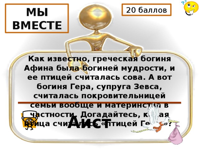 20 баллов МЫ ВМЕСТЕ Как известно, греческая богиня Афина была богиней мудрости, и ее птицей считалась сова. А вот богиня Гера, супруга Зевса, считалась покровительницей семьи вообще и материнства в частности. Догадайтесь, какая птица считалась «птицей Геры»? Аист 