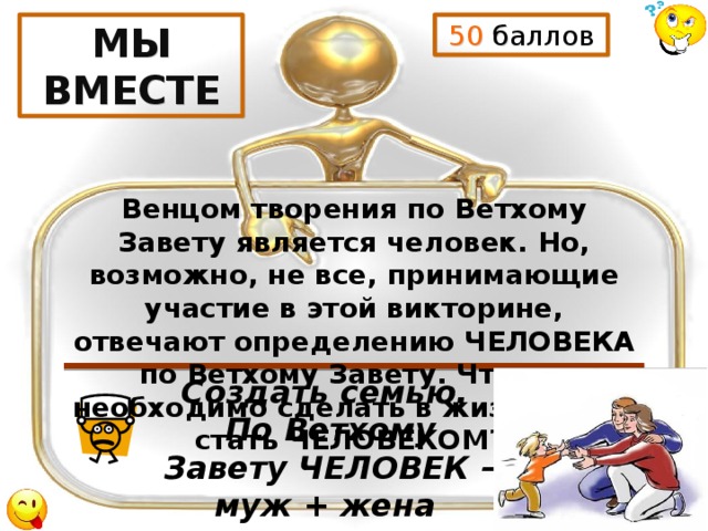 50 баллов МЫ ВМЕСТЕ Венцом творения по Ветхому Завету является человек. Но, возможно, не все, принимающие участие в этой викторине, отвечают определению ЧЕЛОВЕКА по Ветхому Завету. Что же необходимо сделать в жизни, чтоб стать ЧЕЛОВЕКОМ? Создать семью. По Ветхому Завету ЧЕЛОВЕК – муж + жена 
