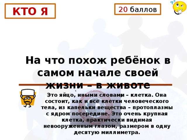 20 баллов КТО Я На что похож ребёнок в самом начале своей жизни – в животе матери? Это яйцо, иными словами – клетка. Она состоит, как и все клетки человеческого тела, из капельки вещества – протоплазмы с ядром посередине. Это очень крупная клетка, практически видимая невооруженным глазом, размером в одну десятую миллиметра. 