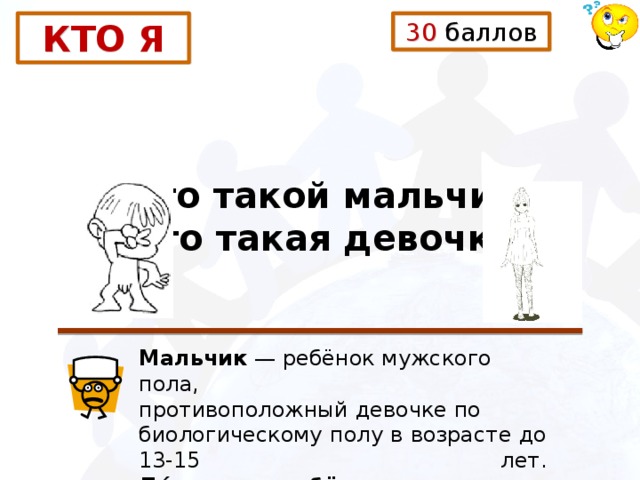 30 баллов КТО Я Кто такой мальчик? Кто такая девочка? Мальчик  — ребёнок мужского пола, противоположный девочке по биологическому полу в возрасте до 13-15 лет. Де́вочка — ребёнок женского пола до юношеского возраста. 