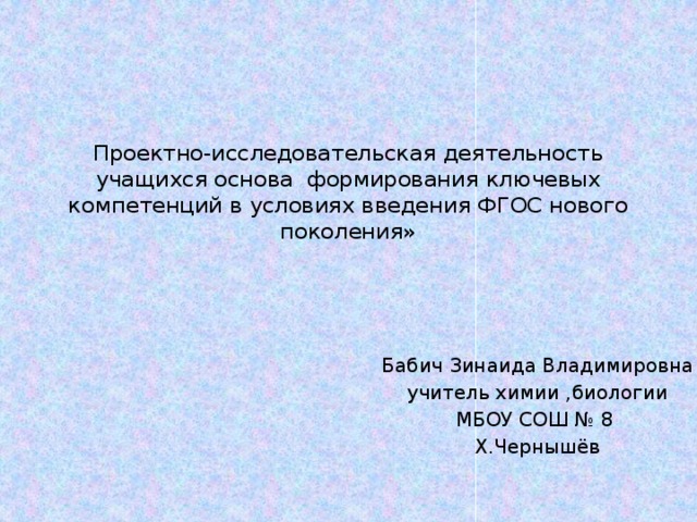 Проектно-исследовательская деятельность учащихся основа формирования ключевых компетенций в условиях введения ФГОС нового поколения» Бабич Зинаида Владимировна учитель химии ,биологии МБОУ СОШ № 8 Х.Чернышёв  