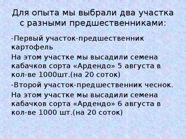 Для опыта мы выбрали два участка с разными предшественниками: -Первый участок-предшественник картофель На этом участке мы высадили семена кабачков сорта «Ардендо» 5 августа в кол-ве 1000шт.(на 20 соток) -Второй участок-предшественник чеснок. На этом участке мы высадили семена кабачков сорта «Ардендо» 6 августа в кол-ве 1000 шт.(на 20 соток) 