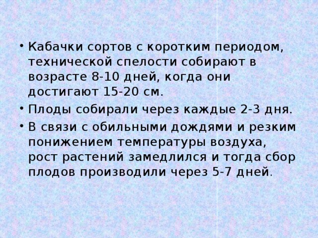 Кабачки сортов с коротким периодом, технической спелости собирают в возрасте 8-10 дней, когда они достигают 15-20 см. Плоды собирали через каждые 2-3 дня. В связи с обильными дождями и резким понижением температуры воздуха, рост растений замедлился и тогда сбор плодов производили через 5-7 дней . 