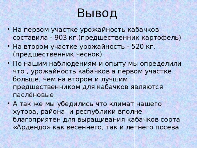 Вывод На первом участке урожайность кабачков составила - 903 кг.(предшественник картофель) На втором участке урожайность - 520 кг.(предшественник чеснок) По нашим наблюдениям и опыту мы определили что , урожайность кабачков а первом участке больше, чем на втором и лучшим предшественником для кабачков являются паслёновые. А так же мы убедились что климат нашего хутора, района и республики вполне благоприятен для выращивания кабачков сорта «Ардендо» как весеннего, так и летнего посева. 