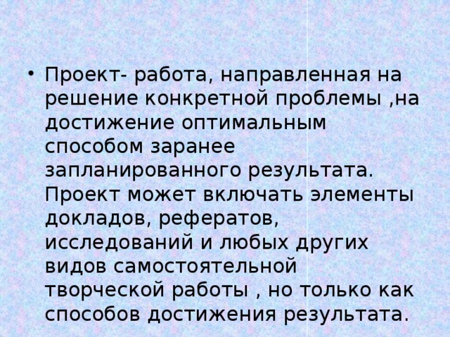 Проект- работа, направленная на решение конкретной проблемы ,на достижение оптимальным способом заранее запланированного результата. Проект может включать элементы докладов, рефератов, исследований и любых других видов самостоятельной творческой работы , но только как способов достижения результата. 