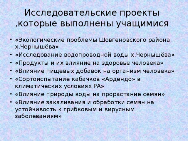 Исследовательские проекты ,которые выполнены учащимися «Экологические проблемы Шовгеновского района, х.Чернышёва» «Исследование водопроводной воды х.Чернышёва» «Продукты и их влияние на здоровье человека» «Влияние пищевых добавок на организм человека» «Сортоиспытание кабачков «Ардендо» в климатических условиях РА» «Влияние природы воды на прорастание семян» «Влияние закаливания и обработки семян на устойчивость к грибковым и вирусным заболеваниям» 