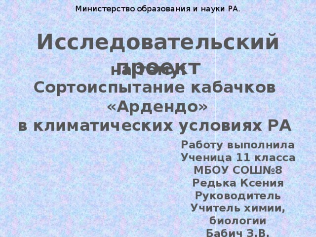 Министерство образования и науки РА. Исследовательский проект на тему: Сортоиспытание кабачков  «Ардендо» в климатических условиях РА Работу выполнила Ученица 11 класса МБОУ СОШ№8 Редька Ксения Руководитель Учитель химии, биологии Бабич З.В. 