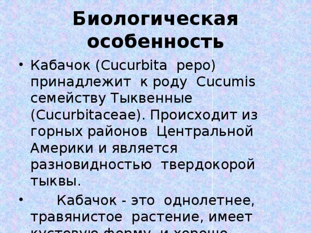 Биологическая особенность Кабачок (Cucurbita pepo) принадлежит к роду Cucumis семейству Тыквенные (Cucurbitaceae). Происходит из горных районов Центральной Америки и является разновидностью твердокорой тыквы.  Кабачок - это однолетнее, травянистое растение, имеет кустовую форму и хорошо развитую корневую систему. 