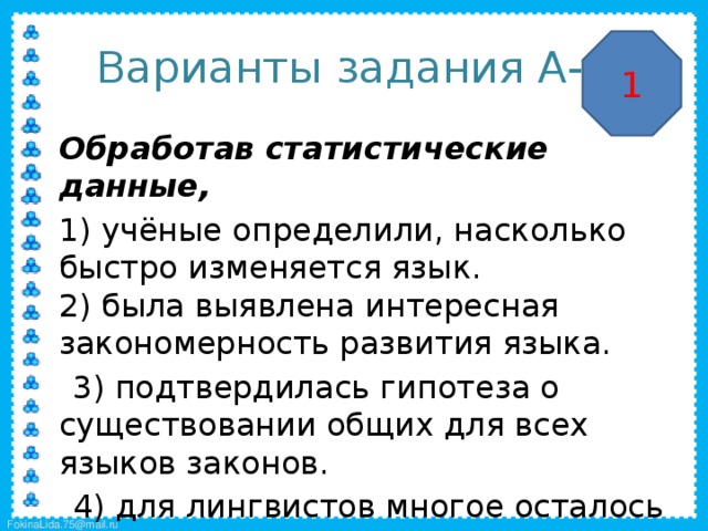 Варианты задания А-4 1  Обработав статистические данные,  1) учёные определили, насколько быстро изменяется язык.  2) была выявлена интересная закономерность развития языка.  3) подтвердилась гипотеза о существовании общих для всех языков законов.  4) для лингвистов многое осталось не вполне ясным. 