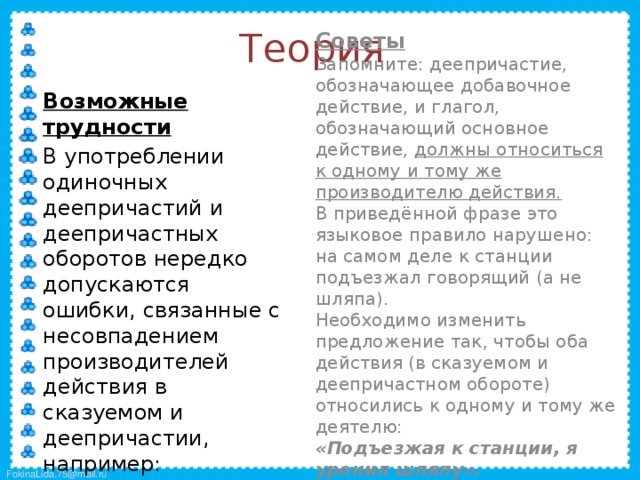 Теория  Cоветы  Запомните: деепричастие, обозначающее добавочное действие, и глагол, обозначающий основное действие, должны относиться к одному и тому же производителю действия.  В приведённой фразе это языковое правило нарушено: на самом деле к станции подъезжал говорящий (а не шляпа).  Необходимо изменить предложение так, чтобы оба действия (в сказуемом и деепричастном обороте) относились к одному и тому же деятелю:  «Подъезжая к станции, я уронил шляпу».  Возможные трудности  В употреблении одиночных деепричастий и деепричастных оборотов нередко допускаются ошибки, связанные с несовпадением производителей действия в сказуемом и деепричастии, например:  «Подъезжая к станции, у меня слетела шляпа». 