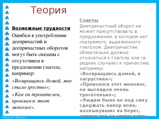 Теория  Советы  Деепричастный оборот не может присутствовать в предложении, в котором нет сказуемого, выраженного глаголом. Деепричастие обязательно должно относиться к глаголу или (в редких случаях) к причастию, например:  «Возвращаясь домой, я загрустила»;  «Произнося этот монолог, он выглядел очень трогательно»;  «Людям было не под силу сдержать напор волн, нахлынувших на берег, сметая всё на своём пути».  Возможные трудности  Ошибки в употреблении деепричастий и деепричастных оборотов могут быть связаны с отсутствием в предложении глагола, например:  «Возвращаясь домой, мне стало грустно»;  «Как он трогателен, произнося этот монолог». 