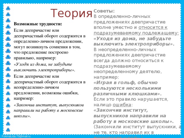 Теория  Советы:  В определенно-личных предложениях деепричастие вполне уместно и относится к подразумеваемому подлежащему:  «Уходя из дома, не забудьте выключить электроприборы».  В неопределенно-личных предложениях деепричастие всегда должно относиться к подразумеваемому неопределенному деятелю, например:  «Играя в гольф, обычно пользуются несколькими различными клюшками».  Если это правило нарушается, налицо ошибка :  «Закончив институт, выпускников направили на работу в московские школы».  (Закончили институт выпускники, а не те, кто направил их в московские школы.)  Возможные трудности:  Если деепричастие или деепричастный оборот содержится в определенно-личном предложении, могут возникнуть сомнения в том, что предложение построено правильно, например:  «Уходя из дома, не забудьте выключить электроприборы».  Если деепричастие или деепричастный оборот содержится в неопределенно-личном предложении, возможны ошибки, например:  «Закончив институт, выпускников направили на работу в московские школы».  