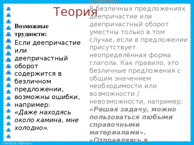 Теория  Советы:  В безличных предложениях деепричастие или деепричастный оборот уместны только в том случае, если в предложении присутствует неопределённая форма глагола. Как правило, это безличные предложения с общим значением необходимости или возможности / невозможности, например:  «Решая задачу, можно пользоваться любыми справочными материалами».  «Отправляясь в путешествие, нужно брать с собой карту».  Возможные трудности:  Если деепричастие или деепричастный оборот содержится в безличном предложении, возможны ошибки, например:  «Даже находясь около камина, мне холодно».  