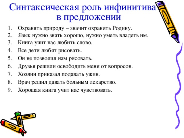 Синтаксическая роль инфинитива в предложении  Охранять природу – значит охранять Родину. Язык нужно знать хорошо, нужно уметь владеть им. Книга учит нас любить слово. Все дети любят рисовать. Он не позволил нам рисовать. Друзья решили освободить меня от вопросов. Хозяин приказал подавать ужин. Врач решил давать больным лекарство. Хорошая книга учит нас чувствовать.  