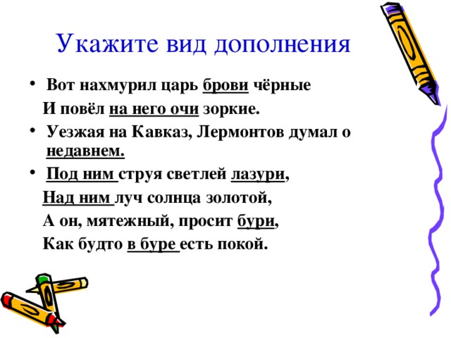 Укажите вид дополнения Вот нахмурил царь брови чёрные  И повёл на него очи зоркие. Уезжая на Кавказ, Лермонтов думал о недавнем. Под ним струя светлей лазури ,  Над ним луч солнца золотой,  А он, мятежный, просит бури ,  Как будто в буре есть покой.  