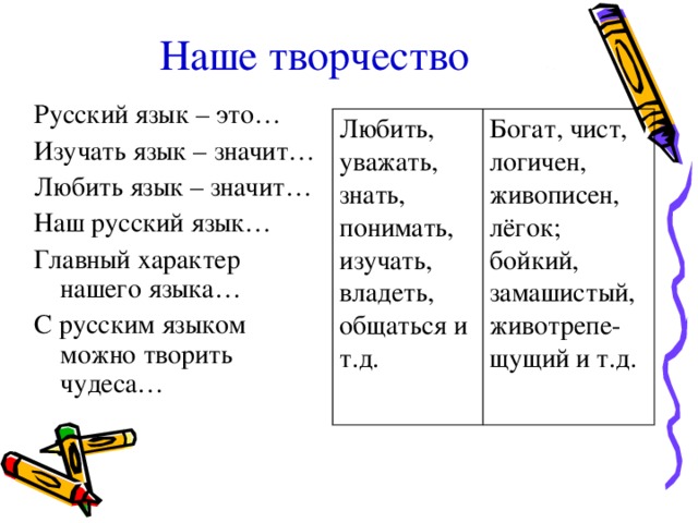 Наше творчество Русский язык – это… Изучать язык – значит… Любить язык – значит… Наш русский язык… Главный характер нашего языка… С русским языком можно творить чудеса… Любить, уважать, знать, понимать, изучать, владеть, общаться и т.д. Богат, чист, логичен, живописен, лёгок; бойкий, замашистый, животрепе-щущий и т.д. 