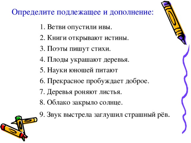 Определите подлежащее и дополнение:   1. Ветви опустили ивы. 2. Книги открывают истины. 3. Поэты пишут стихи. 4. Плоды украшают деревья. 5. Науки юношей питают 6. Прекрасное пробуждает доброе. 1. Ветви опустили ивы. 2. Книги открывают истины. 3. Поэты пишут стихи. 4. Плоды украшают деревья. 5. Науки юношей питают 6. Прекрасное пробуждает доброе.  7. Деревья роняют листья.  8. Облако закрыло солнце.  9. Звук выстрела заглушил страшный рёв . 