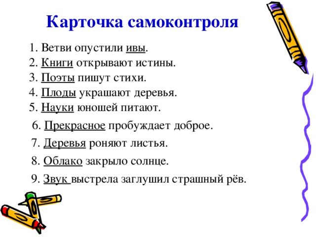 Карточка самоконтроля 1. Ветви опустили ивы . 2. Книги открывают истины. 3. Поэты пишут стихи. 4. Плоды украшают деревья. 5. Науки юношей питают.  6. Прекрасное пробуждает доброе.  1. Ветви опустили ивы . 2. Книги открывают истины. 3. Поэты пишут стихи. 4. Плоды украшают деревья. 5. Науки юношей питают.  6. Прекрасное пробуждает доброе.  7. Деревья роняют листья.  8. Облако закрыло солнце.  9. Звук выстрела заглушил страшный рёв. 