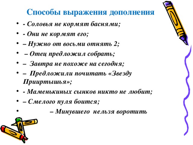  Способы выражения дополнения - Соловья не кормят баснями; - Они не кормят его; – Нужно от восьми отнять 2; – Отец предложил собрать; – Завтра не похоже на сегодня; – Предложили почитать «Звезду Прииртышья»; - Маменькиных сынков никто не любит; – Смелого пуля боится; – Минувшего нельзя воротить  