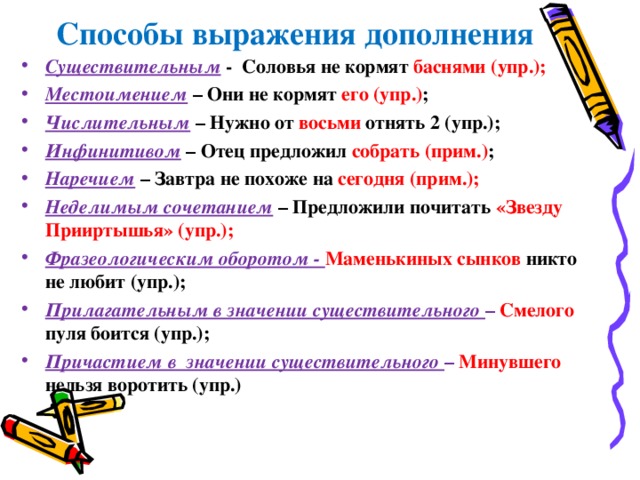  Способы выражения дополнения Существительным  - Соловья не кормят баснями (упр.); Местоимением  – Они не кормят его (упр.) ; Числительным  – Нужно от восьми отнять 2 (упр.); Инфинитивом – Отец предложил собрать (прим.) ; Наречием – Завтра не похоже на сегодня (прим.); Неделимым сочетанием  – Предложили почитать «Звезду Прииртышья» (упр.); Фразеологическим оборотом - Маменькиных сынков никто не любит (упр.); Прилагательным в значении существительного – Смелого  пуля боится (упр.); Причастием в значении существительного – Минувшего  нельзя воротить (упр.) 