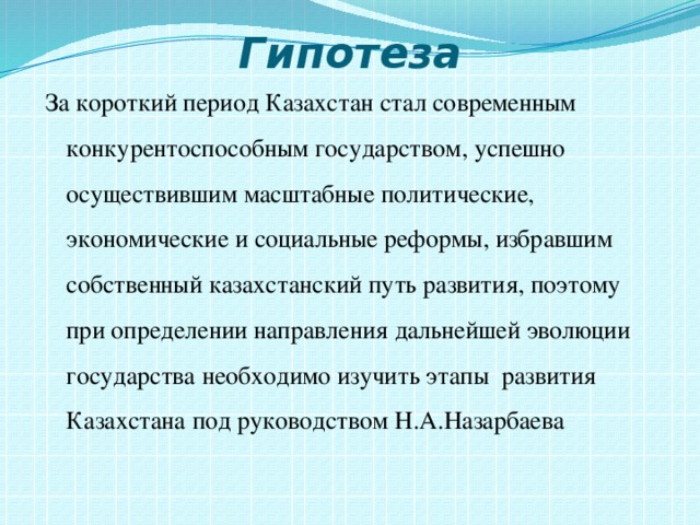Гипотеза За короткий период Казахстан стал современным конкурентоспособным государством, успешно осуществившим масштабные политические, экономические и социальные реформы, избравшим собственный казахстанский путь развития, поэтому при определении направления дальнейшей эволюции государства необходимо изучить этапы развития Казахстана под руководством Н.А.Назарбаева 