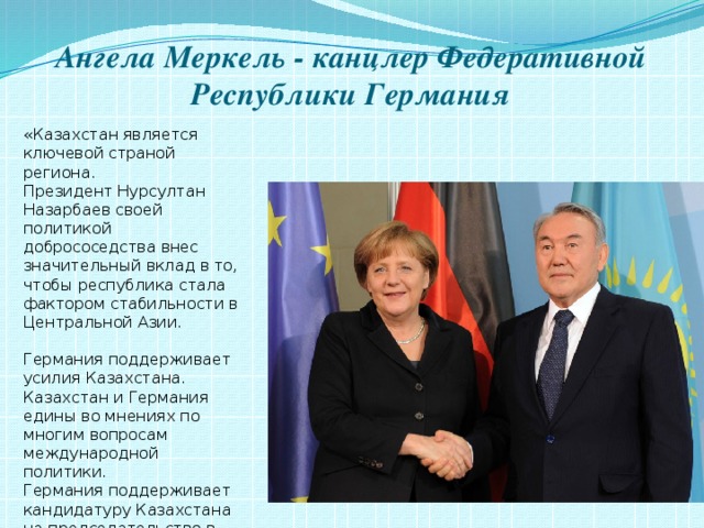 Ангела Меркель - канцлер Федеративной Республики Германия «Казахстан является ключевой страной региона. Президент Нурсултан Назарбаев своей политикой добрососедства внес значительный вклад в то, чтобы республика стала фактором стабильности в Центральной Азии.   Германия поддерживает усилия Казахстана. Казахстан и Германия едины во мнениях по многим вопросам международной политики. Германия поддерживает кандидатуру Казахстана на председательство в ОБСЕ». 