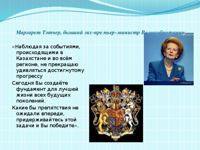   Маргарет Тэтчер, бывший экс-премьер-министр Великобритании «Наблюдая за событиями, происходящими в Казахстане и во всём регионе, не прекращаю удивляться достигнутому прогрессу Сегодня Вы создаёте фундамент для лучшей жизни всех будущих поколений. Какие бы препятствия не ожидали впереди, придерживайтесь этой задачи и Вы победите».   