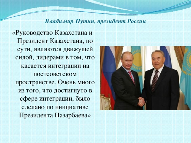  Владимир Путин, президент России   «Руководство Казахстана и Президент Казахстана, по сути, являются движущей силой, лидерами в том, что касается интеграции на постсоветском пространстве. Очень много из того, что достигнуто в сфере интеграции, было сделано по инициативе Президента Назарбаева» 