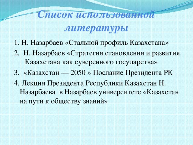 Список использованной литературы 1. Н. Назарбаев «Стальной профиль Казахстана» 2. Н. Назарбаев «Стратегия становления и развития Казахстана как суверенного государства» 3. «Казахстан — 2050 » Послание Президента РК 4. Лекция Президента Республики Казахстан Н. Назарбаева в Назарбаев университете «Казахстан на пути к обществу знаний» 