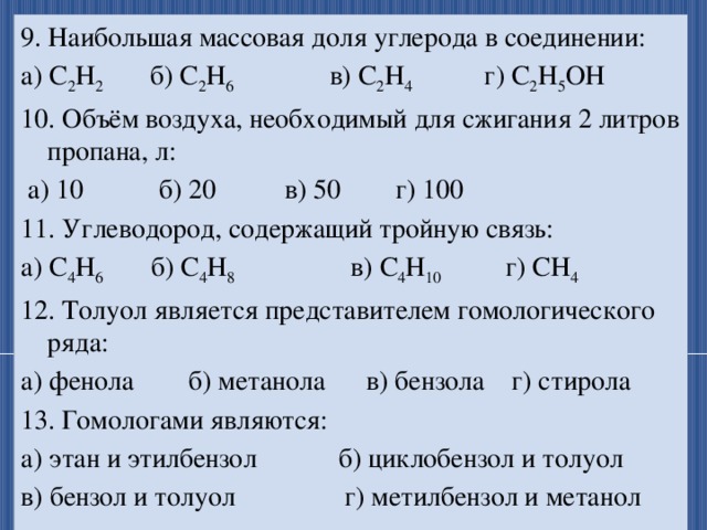 9. Наибольшая массовая доля углерода в соединении: а) С 2 Н 2 б) С 2 Н 6 в) С 2 Н 4 г) С 2 Н 5 ОН 10. Объём воздуха, необходимый для сжигания 2 литров пропана, л:  а) 10 б) 20 в) 50 г) 100 11. Углеводород, содержащий тройную связь: а) С 4 Н 6 б) С 4 Н 8 в) С 4 Н 10 г) СН 4 12. Толуол является представителем гомологического ряда: а) фенола б) метанола в) бензола г) стирола 13. Гомологами являются: а) этан и этилбензол б) циклобензол и толуол в) бензол и толуол г) метилбензол и метанол 