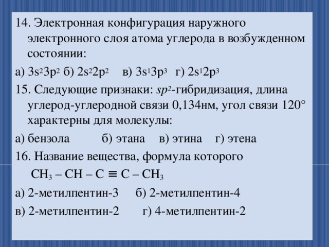 14. Электронная конфигурация наружного электронного слоя атома углерода в возбужденном состоянии: а) 3s 2 3p 2  б) 2s 2 2p 2  в) 3s 1 3p 3  г) 2s 1 2p 3 15. Следующие признаки: sp 2 -гибридизация, длина углерод-углеродной связи 0,134нм, угол связи 120° характерны для молекулы: а) бензола  б) этана  в) этина г) этена 16. Название вещества, формула которого  СН 3 – СН – С ≡ С – СН 3  а) 2-метилпентин-3  б) 2-метилпентин-4  в) 2-метилпентин-2  г) 4-метилпентин-2 