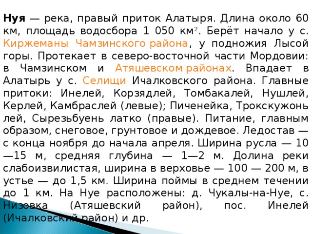 Нуя — река, правый приток Алатыря. Длина около 60 км, площадь водосбора 1 050 км 2 . Берёт начало у с. Киржеманы  Чамзинского района , у подножия Лысой горы. Протекает в северо-восточной части Мордовии: в Чамзинском и Атяшевском районах . Впадает в Алатырь у с. Селищи Ичалковского района. Главные притоки: Инелей, Корзядлей, Томбакалей, Нушлей, Керлей, Камбраслей (левые); Пиченейка, Трокскужонь лей, Сырезьбуень латко (правые). Питание, главным образом, снеговое, грунтовое и дождевое. Ледостав — с конца ноября до начала апреля. Ширина русла — 10—15 м, средняя глубина — 1—2 м. Долина реки слабоизвилистая, ширина в верховье — 100 — 200 м, в устье — до 1,5 км. Ширина поймы в среднем течении до 1 км. На Нуе расположены: д. Чукалы-на-Нуе, с. Низовка (Атяшевский район), пос. Инелей (Ичалковский район) и др. 