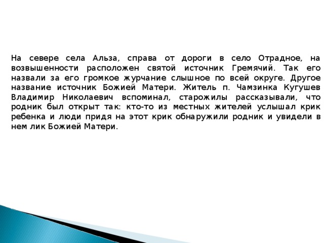 На севере села Альза, справа от дороги в село Отрадное, на возвышенности расположен святой источник Гремячий. Так его назвали за его громкое журчание слышное по всей округе. Другое название источник Божией Матери. Житель п. Чамзинка Кугушев Владимир Николаевич вспоминал, старожилы рассказывали, что родник был открыт так: кто-то из местных жителей услышал крик ребенка и люди придя на этот крик обнаружили родник и увидели в нем лик Божией Матери. 