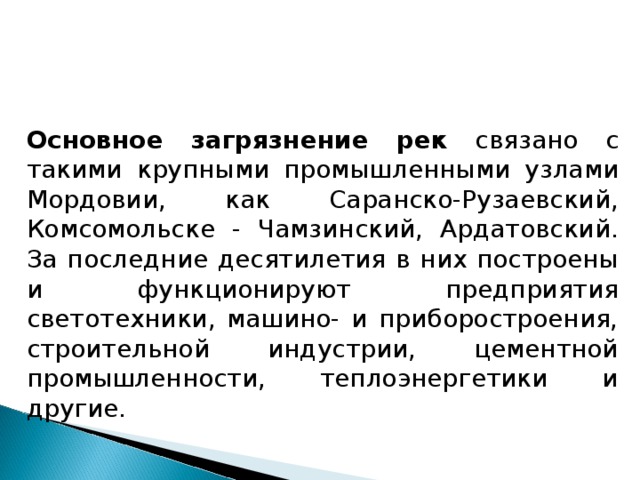 Основное загрязнение рек связано с такими крупными промышленными узлами Мордовии, как Саранско-Рузаевский, Комсомольске - Чамзинский, Ардатовский. За последние десятилетия в них построены и функционируют предприятия светотехники, машино- и приборостроения, строительной индустрии, цементной промышленности, теплоэнергетики и другие. 